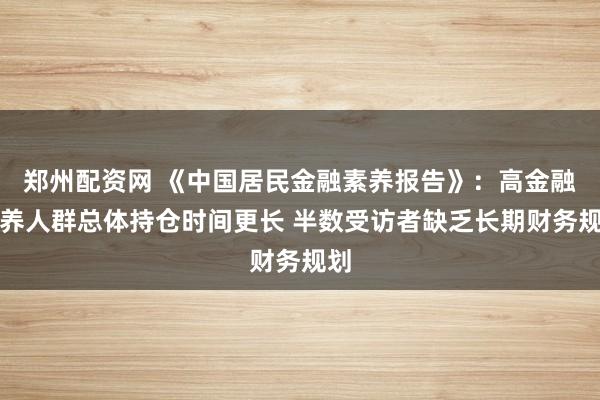 郑州配资网 《中国居民金融素养报告》：高金融素养人群总体持仓时间更长 半数受访者缺乏长期财务规划