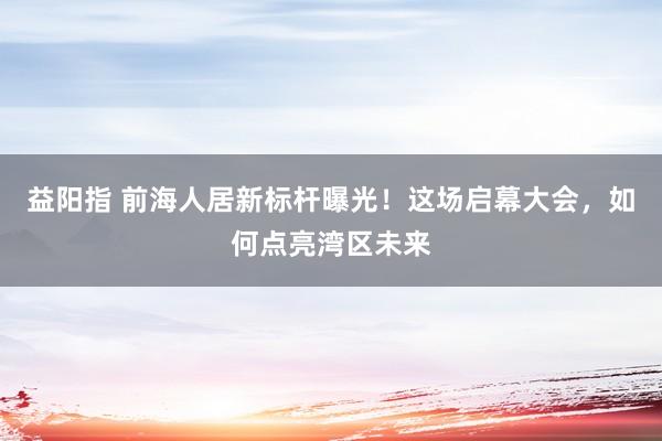 益阳指 前海人居新标杆曝光！这场启幕大会，如何点亮湾区未来