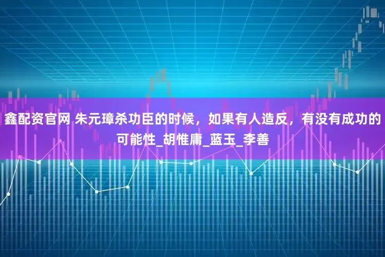 鑫配资官网 朱元璋杀功臣的时候，如果有人造反，有没有成功的可能性_胡惟庸_蓝玉_李善