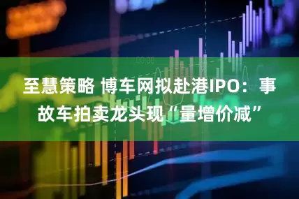 至慧策略 博车网拟赴港IPO：事故车拍卖龙头现“量增价减”