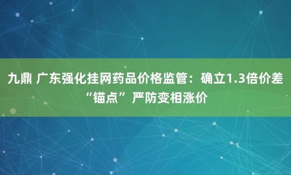 九鼎 广东强化挂网药品价格监管：确立1.3倍价差“锚点” 严防变相涨价