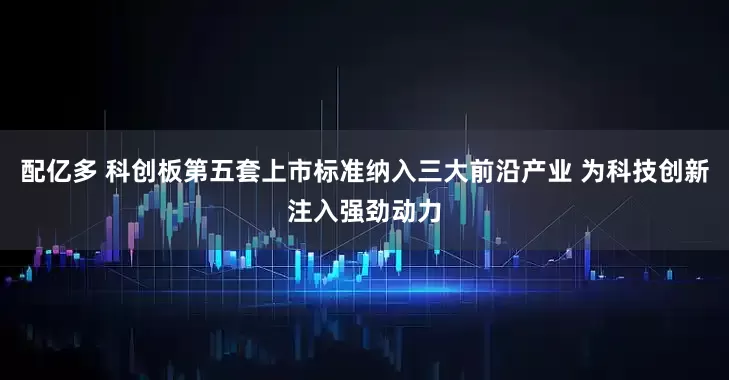 配亿多 科创板第五套上市标准纳入三大前沿产业 为科技创新注入强劲动力