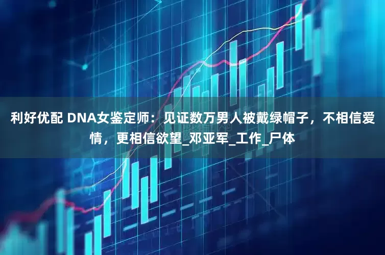 利好优配 DNA女鉴定师：见证数万男人被戴绿帽子，不相信爱情，更相信欲望_邓亚军_工作_尸体