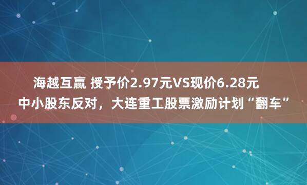 海越互赢 授予价2.97元VS现价6.28元    中小股东反对，大连重工股票激励计划“翻车”
