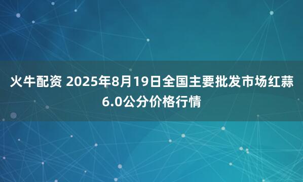 火牛配资 2025年8月19日全国主要批发市场红蒜6.0公分价格行情