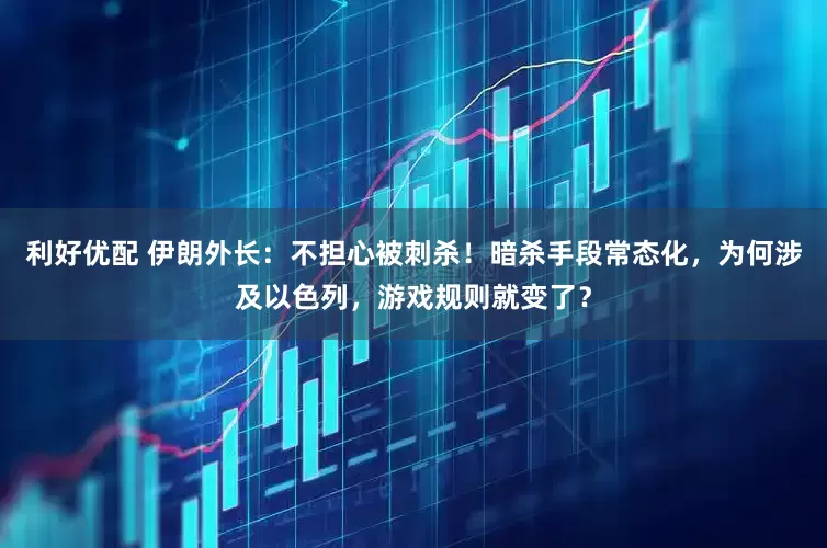 利好优配 伊朗外长：不担心被刺杀！暗杀手段常态化，为何涉及以色列，游戏规则就变了？