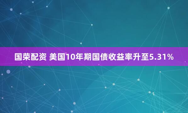 国荣配资 美国10年期国债收益率升至5.31%
